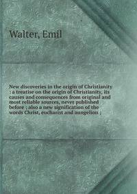 New discoveries in the origin of Christianity : a treatise on the origin of Christianity, its causes and consequences from original and most reliable sources, never published before ; also a new signification of the words Christ, eucharist and aungelion ;
