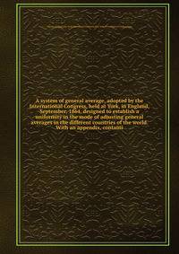 A system of general average, adopted by the International Congress, held at York, in England, September, 1864, designed to establish a uniformity in the mode of adjusting general averages in the different countries of the world. With an appendix, containi
