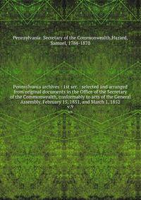 Pennsylvania archives : 1st ser. : selected and arranged from original documents in the Office of the Secretary of the Commonwealth, conformably to acts of the General Assembly, February 15, 1851, and March 1, 1852