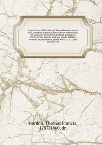 A gazetteer of the state of Pennsylvania : a part first, contains a general description of the state, its situation and extent, general geological construction, canals, and rail-roads, bridges, revenue, expenditures, public debt, &c. &c. ; part second, em