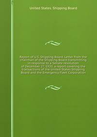 Report of U.S. Shipping Board. Letter from the chairman of the Shipping Board transmitting in response to a Senate resolution of December 27, 1920, a report covering the transactions of the United States Shipping Board and the Emergency Fleet Corporation