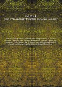 History of the State of Colorado, embracing accounts of the pre-historic races and their remains; the earliest Spanish, French and American explorations . the first American settlements founded; the original discoveries of gold in the Rocky Mountains; t
