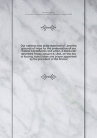 Our national sins to be repented of : and the grounds of hope for the preservation of our federal Constitution and union. A discourse delivered Friday, January 4, 1861, on the day of fasting, humiliation and prayer appointed by the president of the United