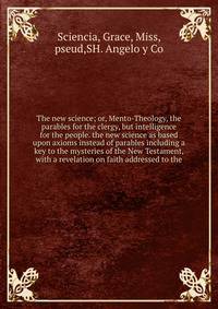 The new science; or, Mento-Theology, the parables for the clergy, but intelligence for the people. the new science as based upon axioms instead of parables including a key to the mysteries of the New Testament, with a revelation on faith addressed to the