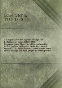 An Inquiry into the right to change the Ecclesiastical Constitution of the Congregational Churches of Massachusetts : with a preface, addressed to the Rev. Joseph Lyman, D. D. under the sanction of whose name such a change has been proposed to the people