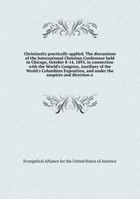 Christianity practically applied. The discussions of the International Christian Conference held in Chicago, October 8-14, 1893, in connection with the World's Congress, Auxiliary of the World's Columbian Exposition, and under the auspices and direct