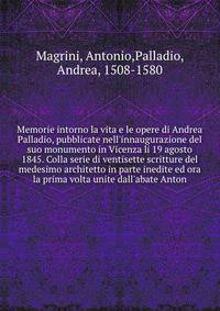 Memorie intorno la vita e le opere di Andrea Palladio, pubblicate nell'innaugurazione del suo monumento in Vicenza li 19 agosto 1845. Colla serie di ventisette scritture del medesimo architetto in parte inedite ed ora la prima volta unite dall'abate