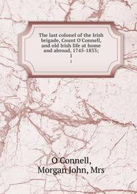 The last colonel of the Irish brigade, Count O'Connell, and old Irish life at home and abroad, 1745-1833;