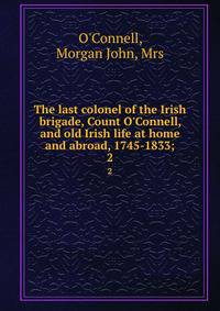 The last colonel of the Irish brigade, Count O'Connell, and old Irish life at home and abroad, 1745-1833;