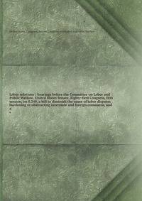 Labor relations : hearings before the Committee on Labor and Public Welfare, United States Senate, Eighty-first Congress, first session, on S.249, a bill to diminish the cause of labor disputes burdening or obstructing interstate and foreign commerce, and