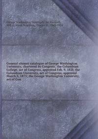 General alumni catalogue of George Washington University, chartered by Congress; the Columbian College, act of Congress, approved Feb. 9, 182l; the Columbian University, act of Congress, approved March 3, 1873; the George Washington University, act of Con