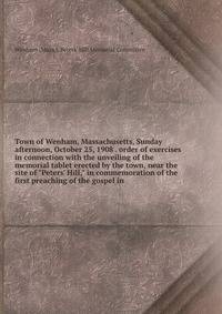 Town of Wenham, Massachusetts, Sunday afternoon, October 25, 1908 . order of exercises in connection with the unveiling of the memorial tablet erected by the town, near the site of "Peters' Hill," in commemoration of the first preaching of the gospel