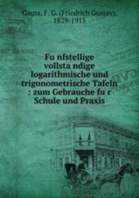 Fu?nfstellige vollsta?ndige logarithmische und trigonometrische Tafeln : zum Gebrauche fu?r Schule und Praxis
