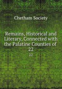 Remains, Historical and Literary, Connected with the Palatine Counties of .. 22
