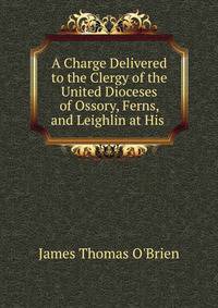A Charge Delivered to the Clergy of the United Dioceses of Ossory, Ferns, and Leighlin at His .