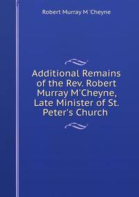 Additional Remains of the Rev. Robert Murray M'Cheyne, Late Minister of St. Peter's Church .