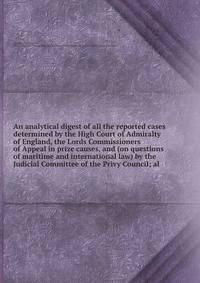 An analytical digest of all the reported cases determined by the High Court of Admiralty of England, the Lords Commissioners of Appeal in prize causes, and (on questions of maritime and international law) by the Judicial Committee of the Privy Council; al