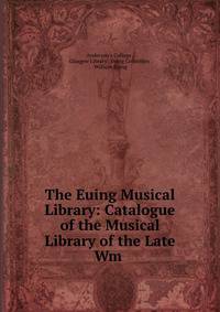 The Euing Musical Library: Catalogue of the Musical Library of the Late Wm .