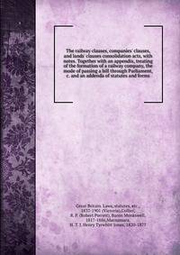 The railway clauses, companies' clauses, and lands' clauses consolidation acts, with notes. Together with an appendix, treating of the formation of a railway company, the mode of passing a bill through Parliament, &amp;c. and an addenda of statutes a