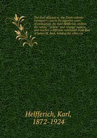 The dual alliance vs. the Triple entente. Germany's case in the supreme court of civilization. Dr. Karl Helfferich. reviews the "white," "yellow," and "orange" papers, and reaches a different conclusion from that of James M. Beck, holding the allies