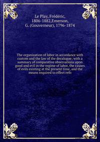 The organization of labor in accordance with custom and the law of the decalogue; with a summary of comparative observations upon good and evil in the regime of labor, the causes of evils existing at the present time, and the means required to effect refo