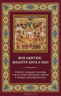 "Вси святии, молите Бога о нас". Тропари, кондаки, молитвы и величания избранным святым в порядке церковного года