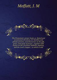 The Protestant's prayer book, or, Stated and occasioanal devotions, for families and private persons, and discourses on the gift, grace, and spirit of prayer ; together with essays on the Christian Sabbath, baptism, and the Lord's Supper ; to which i