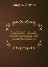 The Foundation of tythes shaken : and the four principal posts, viz. Divine institution, primitive practice, voluntary donations, and positive laws, on which the nameless author (of a book, called, The Right of tythes asserted and proved) hath set his pre