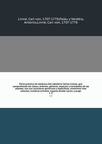 Parte practica de botanica del caballero Carlos Linneo, que comprehende las clases, ordenes, generos, especies y variedades de las plantas, con sus caracteres genericos y especificos, sinonimos mas selectos, nombres triviales, lugares donde nacen, y propr