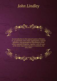 An introduction to the natural system of botany: or, A systematic view of the organization, natural affinities, and geographical distribution of the whole vegetable kingdom; together with the uses of the most important species in medicine, the arts, and r