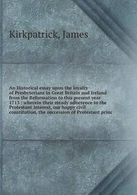 An Historical essay upon the loyalty of Presbyterians in Great Britain and Ireland from the Reformation to this present year 1713 : wherein their steady adherence to the Protestant interest, our happy civil constitution, the succession of Protestant princ