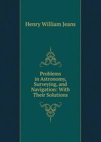 Problems in Astronomy, Surveying, and Navigation: With Their Solutions