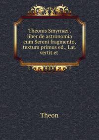 Theonis Smyrn?i . liber de astronomia cum Sereni fragmento, textum primus ed., Lat. vertit et .