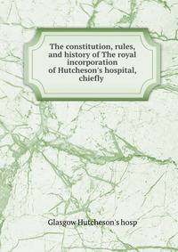 The constitution, rules, and history of The royal incorporation of Hutcheson's hospital, chiefly .