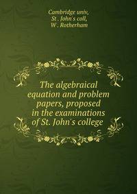 The algebraical equation and problem papers, proposed in the examinations of St. John's college .
