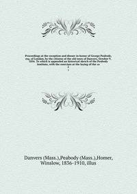 Proceedings at the reception and dinner in honor of George Peabody, esq. of London, by the citizens of the old town of Danvers, October 9, 1856. To which is appended an historical sketch of the Peabody institute, with the exercises at the laying of the co