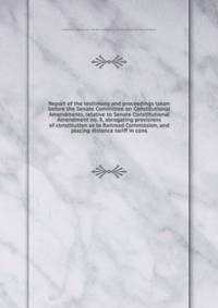 Report of the testimony and proceedings taken before the Senate Committee on Constitutional Amendments, relative to Senate Constitutional Amendment no. 8, abrogating provisions of constitution as to Railroad Commission, and placing distance tariff in cons