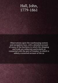 Observations upon the warehousing system and navigation laws, with a detailed account of many of the burthens to which the shipping and trade are subjected, particularly as connected with the port of London: to which is added,a corrected account of the su