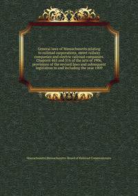 General laws of Massachusetts relating to railroad corporations, street railway companies and electric railroad companies. Chapters 463 and 516 of the acts of 1906, provisions of the revised laws and subsequent legislation to and including the year 1909.