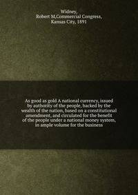As good as gold A national currency, issued by authority of the people, backed by the wealth of the nation, based on a constitutional amendment, and circulated for the benefit of the people under a national money system, in ample volume for the business