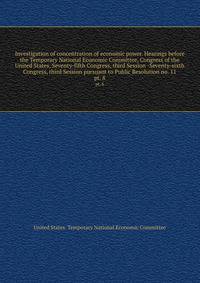 Investigation of concentration of economic power. Hearings before the Temporary National Economic Committee, Congress of the United States, Seventy-fifth Congress, third Session -Seventy-sixth Congress, third Session pursuant to Public Resolution no. 11