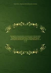 Investigation of concentration of economic power. Hearings before the Temporary National Economic Committee, Congress of the United States, Seventy-fifth Congress, third Session -Seventy-sixth Congress, third Session pursuant to Public Resolution no. 11