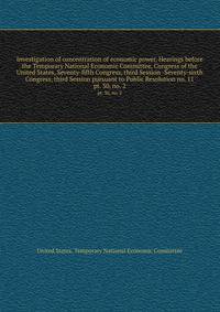 Investigation of concentration of economic power. Hearings before the Temporary National Economic Committee, Congress of the United States, Seventy-fifth Congress, third Session -Seventy-sixth Congress, third Session pursuant to Public Resolution no. 11