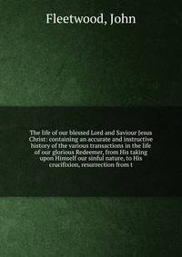 The life of our blessed Lord and Saviour Jesus Christ: containing an accurate and instructive history of the various transactions in the life of our glorious Redeemer, from His taking upon Himself our sinful nature, to His crucifixion, resurrection from t