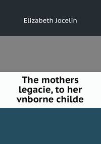 The mothers legacie, to her vnborne childe