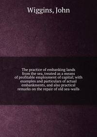 The practice of embanking lands from the sea, treated as a means of profitable employment of capital; with examples and particulars of actual embankments, and also practical remarks on the repair of old sea-walls