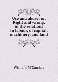 Use and abuse; or, Right and wrong, in the relations to labour, of capital, machinery, and land