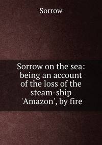 Sorrow on the sea: being an account of the loss of the steam-ship 'Amazon', by fire