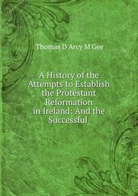 A History of the Attempts to Establish the Protestant Reformation in Ireland: And the Successful .