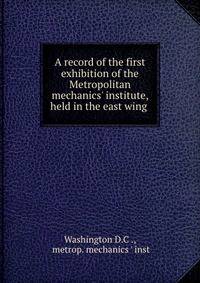 A record of the first exhibition of the Metropolitan mechanics' institute, held in the east wing .
